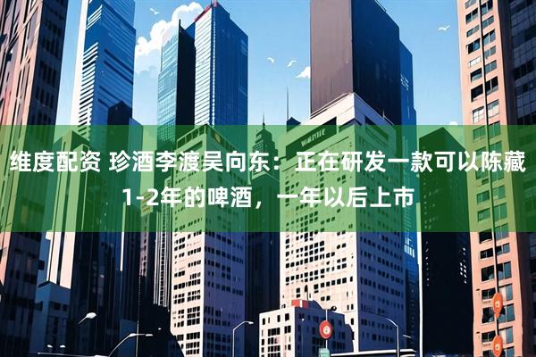 维度配资 珍酒李渡吴向东：正在研发一款可以陈藏1-2年的啤酒，一年以后上市