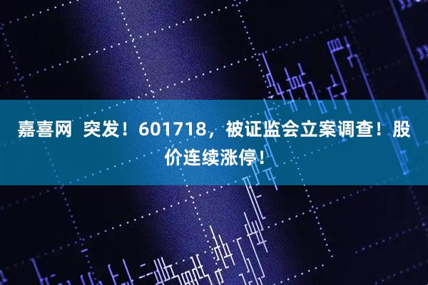 嘉喜网  突发！601718，被证监会立案调查！股价连续涨停！