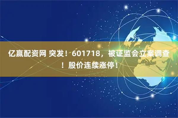 亿赢配资网 突发！601718，被证监会立案调查！股价连续涨停！