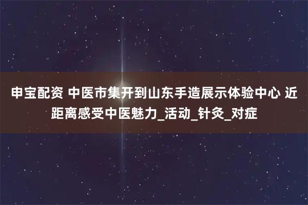 申宝配资 中医市集开到山东手造展示体验中心 近距离感受中医魅力_活动_针灸_对症