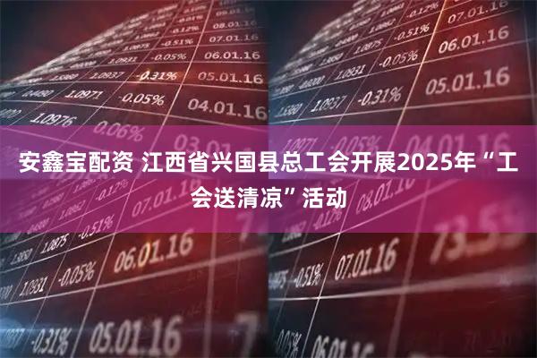 安鑫宝配资 江西省兴国县总工会开展2025年“工会送清凉”活动