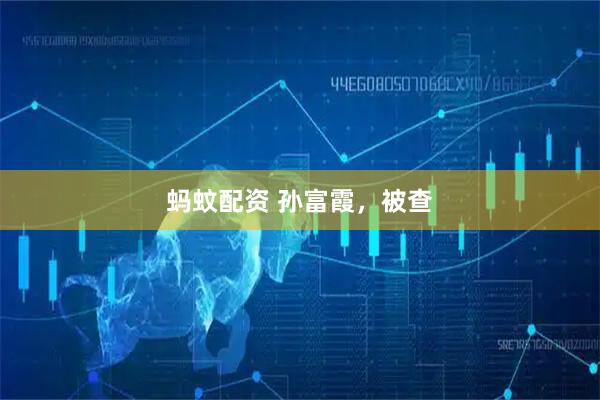 蚂蚊配资 孙富霞，被查