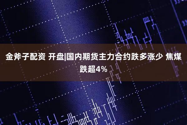 金斧子配资 开盘|国内期货主力合约跌多涨少 焦煤跌超4%