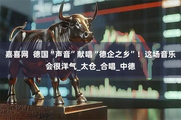 嘉喜网  德国“声音”献唱“德企之乡”！这场音乐会很洋气_太仓_合唱_中德
