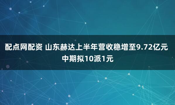 配点网配资 山东赫达上半年营收稳增至9.72亿元 中期拟10派1元