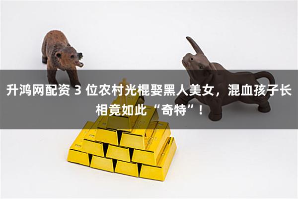 升鸿网配资 3 位农村光棍娶黑人美女，混血孩子长相竟如此 “奇特”！