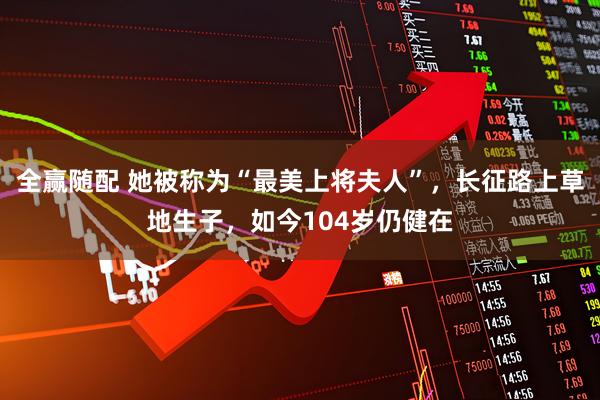 全赢随配 她被称为“最美上将夫人”，长征路上草地生子，如今104岁仍健在