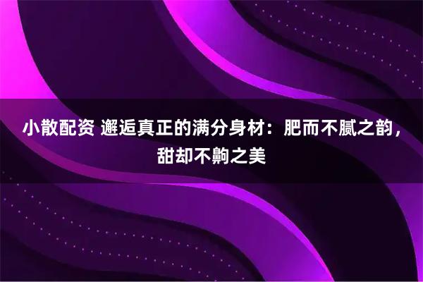 小散配资 邂逅真正的满分身材：肥而不腻之韵，甜却不齁之美