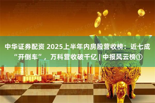 中华证券配资 2025上半年内房股营收榜：近七成“开倒车”，万科营收破千亿 | 中报风云榜①