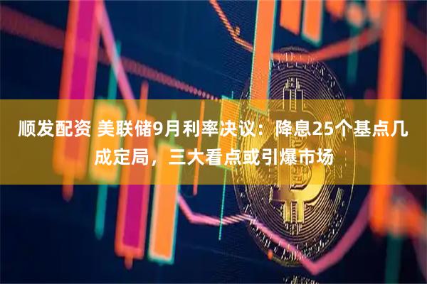 顺发配资 美联储9月利率决议：降息25个基点几成定局，三大看点或引爆市场