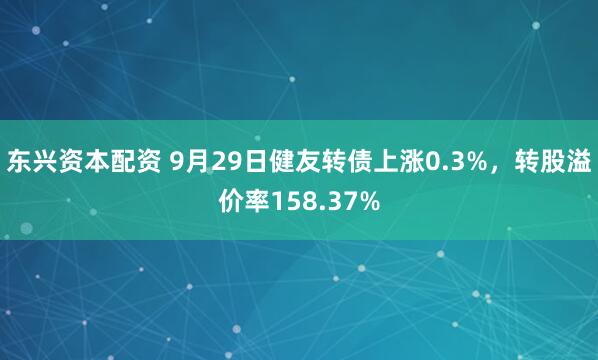 东兴资本配资 9月29日健友转债上涨0.3%，转股溢价率158.37%