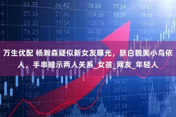 万生优配 杨瀚森疑似新女友曝光，肤白貌美小鸟依人，手串暗示两人关系_女孩_网友_年轻人