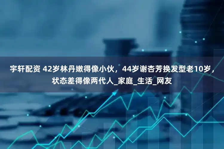 宇轩配资 42岁林丹嫩得像小伙，44岁谢杏芳换发型老10岁，状态差得像两代人_家庭_生活_网友