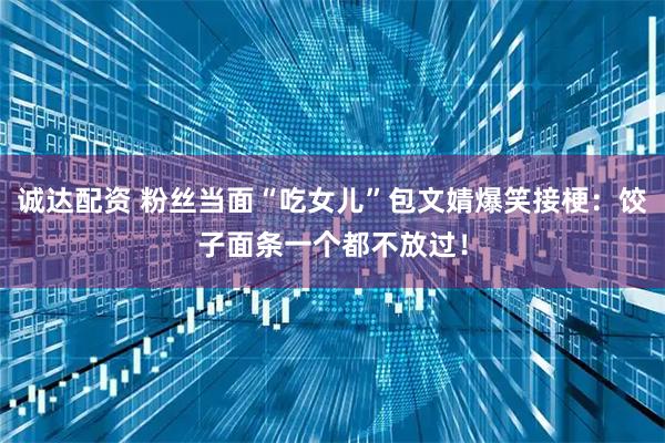 诚达配资 粉丝当面“吃女儿”包文婧爆笑接梗：饺子面条一个都不放过！