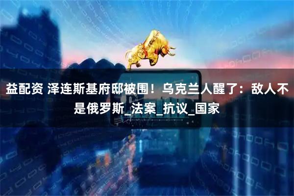 益配资 泽连斯基府邸被围！乌克兰人醒了：敌人不是俄罗斯_法案_抗议_国家