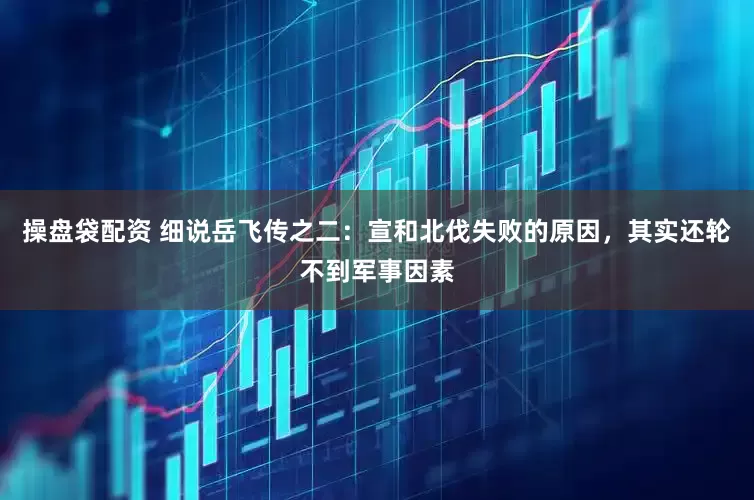 操盘袋配资 细说岳飞传之二：宣和北伐失败的原因，其实还轮不到军事因素