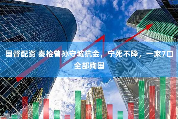 国督配资 秦桧曾孙守城抗金，宁死不降，一家7口全部殉国