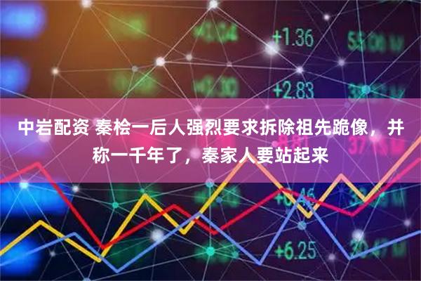 中岩配资 秦桧一后人强烈要求拆除祖先跪像，并称一千年了，秦家人要站起来