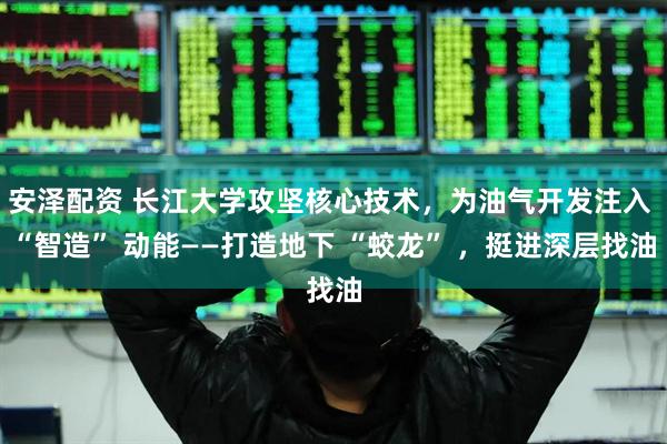 安泽配资 长江大学攻坚核心技术，为油气开发注入 “智造” 动能——打造地下 “蛟龙” ，挺进深层找油