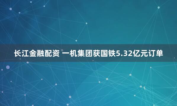 长江金融配资 一机集团获国铁5.32亿元订单